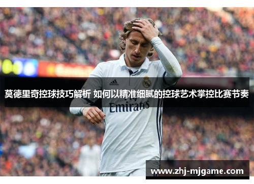 莫德里奇控球技巧解析 如何以精准细腻的控球艺术掌控比赛节奏