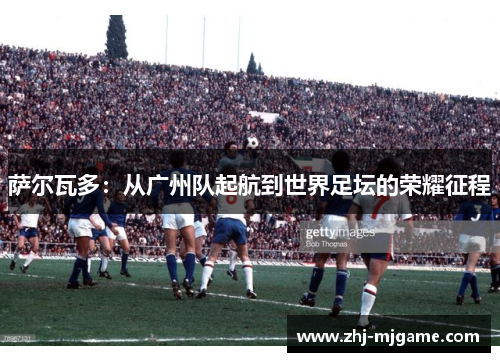 萨尔瓦多:从广州队起航到世界足坛的荣耀征程 萨尔瓦多:从广州队起航到世界足坛的荣耀征程