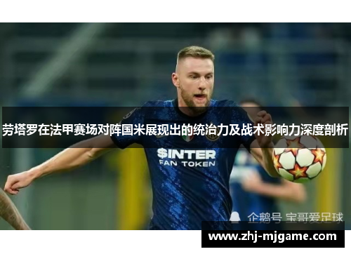 劳塔罗在法甲赛场对阵国米展现出的统治力及战术影响力深度剖析